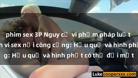 phim sex 3P Nguy cơ vi phạm pháp luật khi thực hiện hành vi sex nơi công cộng: Hậu quả và hình phạt có thể đối mặt
