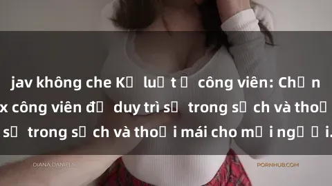 jav không che Kỷ luật ở công viên: Chấn chỉnh hành vi sex công viên để duy trì sự trong sạch và thoải mái cho mọi người.