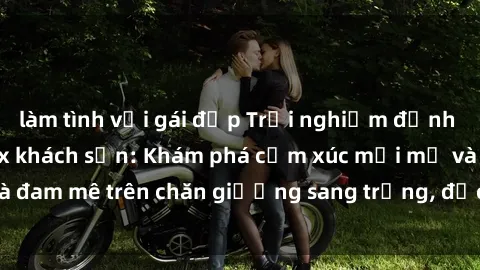 làm tình với gái đẹp Trải nghiệm đỉnh cao tình yêu tại sex khách sạn: Khám phá cảm xúc mới mẻ và đam mê trên chăn giường sang trọng, độc đáo, không giới hạn.