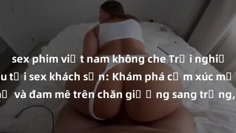 sex phim việt nam không che Trải nghiệm đỉnh cao tình yêu tại sex khách sạn: Khám phá cảm xúc mới mẻ và đam mê trên chăn giường sang trọng, độc đáo, không giới hạn.