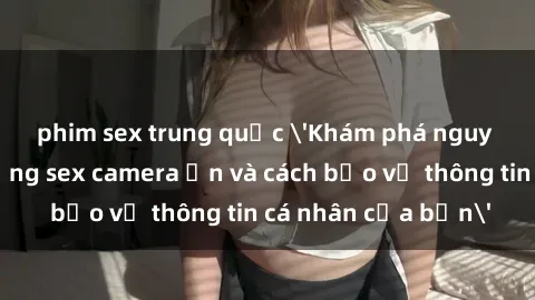 phim sex trung quốc 'Khám phá nguy cơ của việc sử dụng sex camera ẩn và cách bảo vệ thông tin cá nhân của bạn'