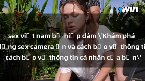 sex việt nam bị hiếp dâm 'Khám phá nguy cơ của việc sử dụng sex camera ẩn và cách bảo vệ thông tin cá nhân của bạn'