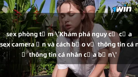 sex phòng tắm 'Khám phá nguy cơ của việc sử dụng sex camera ẩn và cách bảo vệ thông tin cá nhân của bạn'