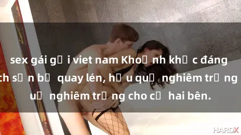 sex gái gọi viet nam Khoảnh khắc đáng buồn: Sex khách sạn bị quay lén, hậu quả nghiêm trọng cho cả hai bên.