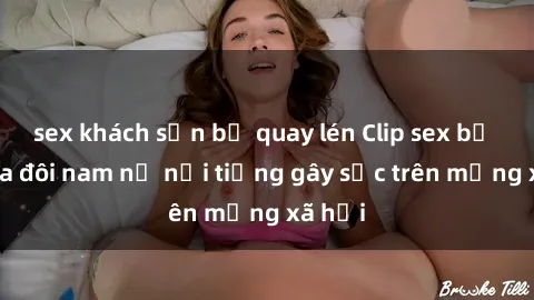sex khách sạn bị quay lén Clip sex bị lộ của đôi nam nữ nổi tiếng gây sốc trên mạng xã hội