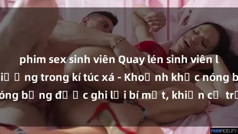 phim sex sinh viên Quay lén sinh viên làm tình ngay trên giường trong kí túc xá - Khoảnh khắc nóng bỏng được ghi lại bí mật, khiến cả trường học xôn xao.