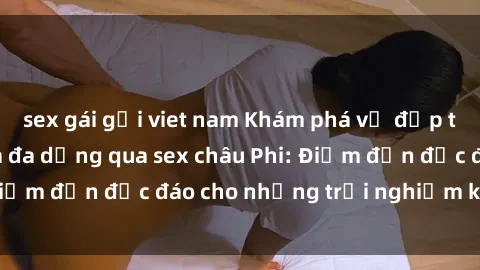 sex gái gọi viet nam Khám phá vẻ đẹp tự nhiên và văn hóa đa dạng qua sex châu Phi: Điểm đến độc đáo cho những trải nghiệm khó quên