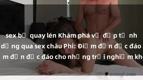 sex bị quay lén Khám phá vẻ đẹp tự nhiên và văn hóa đa dạng qua sex châu Phi: Điểm đến độc đáo cho những trải nghiệm khó quên