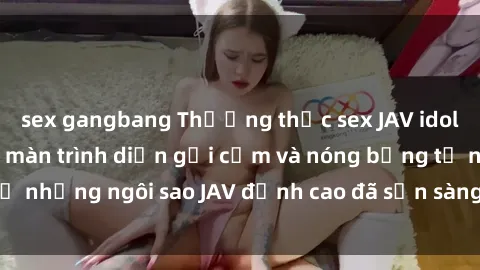 sex gangbang Thưởng thức sex JAV idol miễn phí: Những màn trình diễn gợi cảm và nóng bỏng từ những ngôi sao JAV đỉnh cao đã sẵn sàng để bạn khám phá.