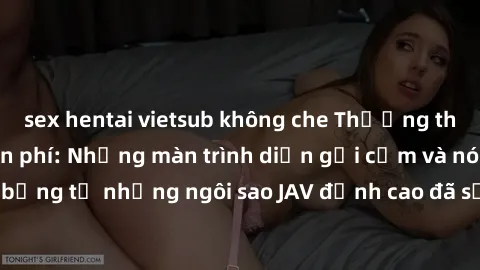 sex hentai vietsub không che Thưởng thức sex JAV idol miễn phí: Những màn trình diễn gợi cảm và nóng bỏng từ những ngôi sao JAV đỉnh cao đã sẵn sàng để bạn khám phá.