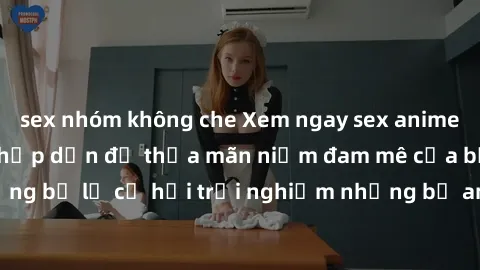 sex nhóm không che Xem ngay sex anime vietsub cực hot và hấp dẫn để thỏa mãn niềm đam mê của bạn! Đừng bỏ lỡ cơ hội trải nghiệm những bộ anime đỉnh cao chỉ có tại đây!
