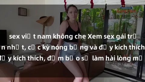 sex việt nam không che Xem sex gái trẻ không che hấp dẫn nhất, cực kỳ nóng bỏng và đầy kích thích, đảm bảo sẽ làm hài lòng mọi người!