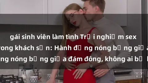 gái sinh viên làm tình Trải nghiệm sex sinh viên sôi động trong khách sạn: Hành động nóng bỏng giữa đám đông, không ai bị bỏ lỡ