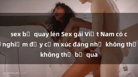 sex bị quay lén Sex gái Việt Nam có con: Trải nghiệm đầy cảm xúc đáng nhớ không thể bỏ qua