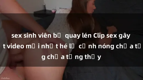 sex sinh viên bị quay lén Clip sex gây sốc: Loạt video mới nhất hé lộ cảnh nóng chưa từng thấy