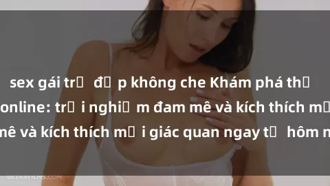 sex gái trẻ đẹp không che Khám phá thế giới mới của sex online: trải nghiệm đam mê và kích thích mọi giác quan ngay từ hôm nay!