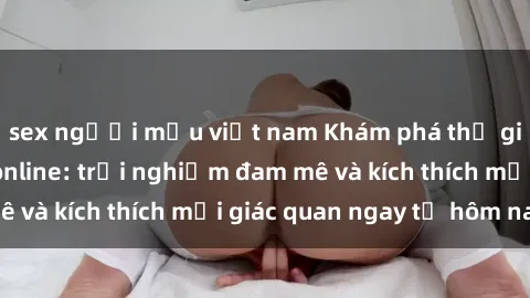 sex người mẫu việt nam Khám phá thế giới mới của sex online: trải nghiệm đam mê và kích thích mọi giác quan ngay từ hôm nay!