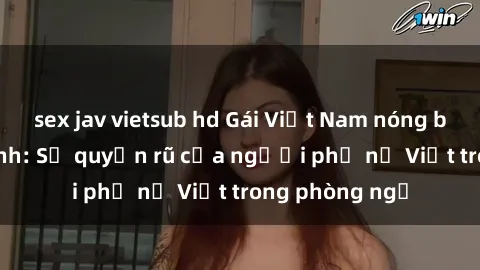 sex jav vietsub hd Gái Việt Nam nóng bỏng khi làm tình: Sự quyến rũ của người phụ nữ Việt trong phòng ngủ