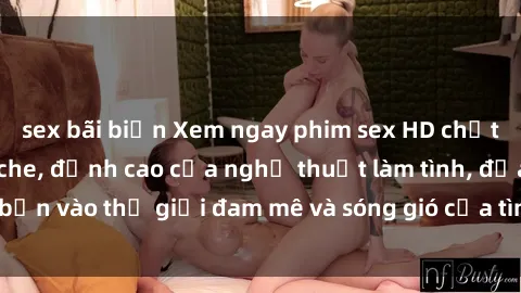 sex bãi biển Xem ngay phim sex HD chất lượng cao không che, đỉnh cao của nghệ thuật làm tình, đưa bạn vào thế giới đam mê và sóng gió của tình yêu không giới hạn.