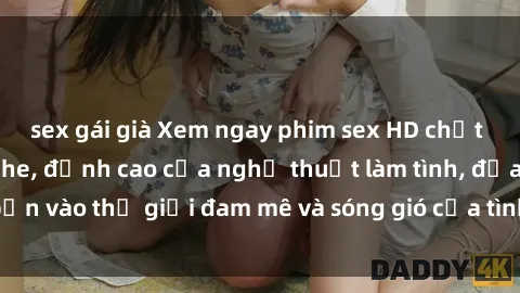 sex gái già Xem ngay phim sex HD chất lượng cao không che, đỉnh cao của nghệ thuật làm tình, đưa bạn vào thế giới đam mê và sóng gió của tình yêu không giới hạn.