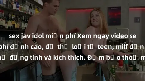sex jav idol miễn phí Xem ngay video sex không che miễn phí đỉnh cao, đủ thể loại từ teen, milf đến các cảnh quan hệ đồng tính và kích thích. Đảm bảo thoả mãn mọi khả năng kích thích của bạn!