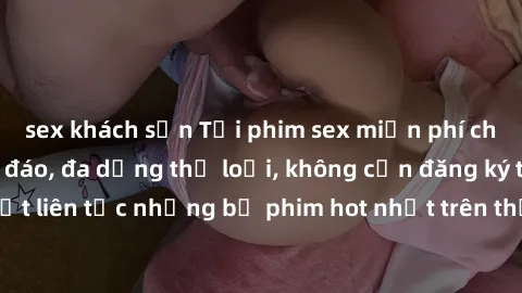 sex khách sạn Tải phim sex miễn phí chất lượng cao độc đáo, đa dạng thể loại, không cần đăng ký tài khoản. Cập nhật liên tục những bộ phim hot nhất trên thị trường. Sự lựa chọn hàng đầu cho người yêu 