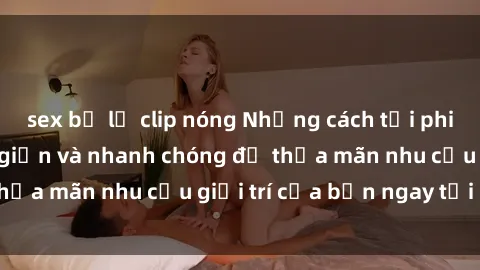 sex bị lộ clip nóng Những cách tải phim sex về máy đơn giản và nhanh chóng để thỏa mãn nhu cầu giải trí của bạn ngay tại nhà