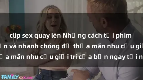 clip sex quay lén Những cách tải phim sex về máy đơn giản và nhanh chóng để thỏa mãn nhu cầu giải trí của bạn ngay tại nhà
