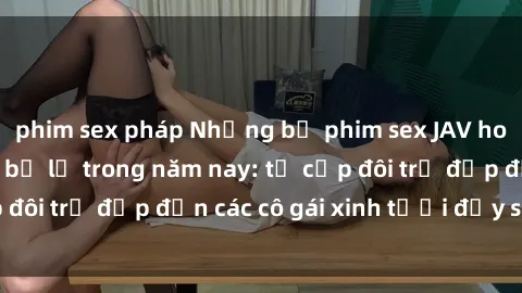 phim sex pháp Những bộ phim sex JAV hot nhất không thể bỏ lỡ trong năm nay: từ cặp đôi trẻ đẹp đến các cô gái xinh tươi đầy sức hút.