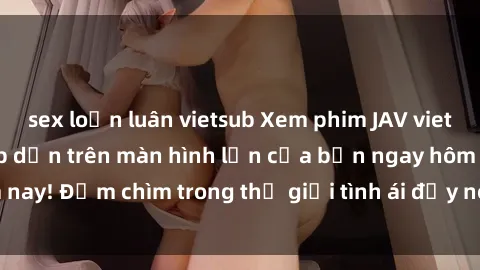 sex loạn luân vietsub Xem phim JAV vietsub mới nhất và hấp dẫn trên màn hình lớn của bạn ngay hôm nay! Đắm chìm trong thế giới tình ái đầy nóng bỏng và kích thích.