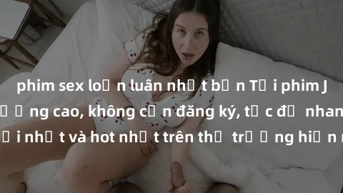 phim sex loạn luân nhật bản Tải phim JAV miễn phí chất lượng cao, không cần đăng ký, tốc độ nhanh. Mới nhất và hot nhất trên thị trường hiện nay, cập nhật hàng ngày.