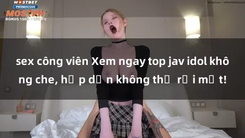 sex công viên Xem ngay top jav idol không che, hấp dẫn không thể rời mắt!