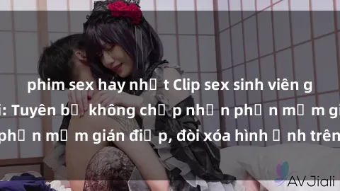 phim sex hay nhất Clip sex sinh viên gây sốt mạng xã hội: Tuyên bố không chấp nhận phần mềm gián điệp, đòi xóa hình ảnh trên internet