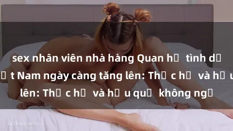 sex nhân viên nhà hàng Quan hệ tình dục của nữ sinh Việt Nam ngày càng tăng lên: Thực hư và hậu quả không ngờ