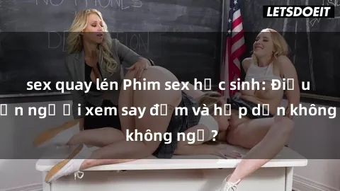 sex quay lén Phim sex học sinh: Điều gì khiến người xem say đắm và hấp dẫn không ngờ?