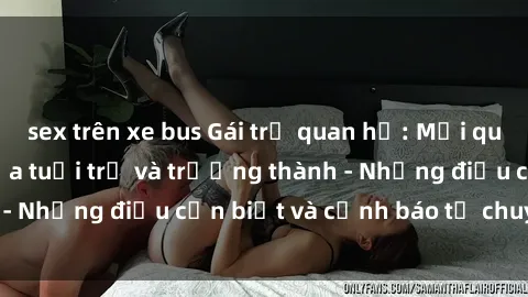 sex trên xe bus Gái trẻ quan hệ: Mối quan hệ khác biệt giữa tuổi trẻ và trưởng thành - Những điều cần biết và cảnh báo từ chuyên gia