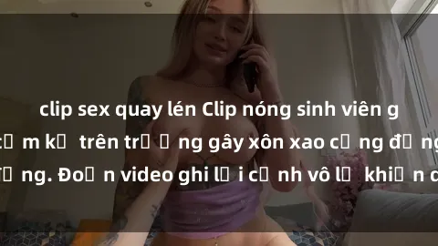 clip sex quay lén Clip nóng sinh viên gây sốc: Hành động cấm kỵ trên trường gây xôn xao cộng đồng. Đoạn video ghi lại cảnh vô lễ khiến dư luận bức xúc.