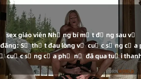 sex giáo viên Những bí mật đằng sau vẻ ngoài gái già dâm đãng: Sự thật đau lòng về cuộc sống của phụ nữ đã qua tuổi thanh xuân
