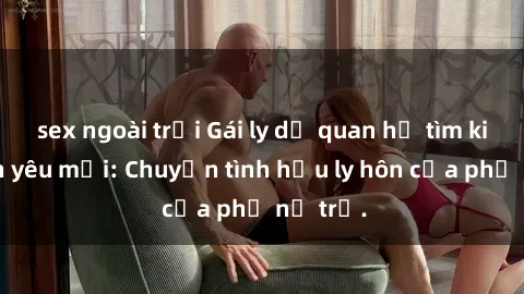 sex ngoài trời Gái ly dị quan hệ tìm kiếm tình yêu mới: Chuyện tình hậu ly hôn của phụ nữ trẻ.