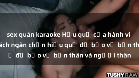 sex quán karaoke Hậu quả của hành vi bạo dâm sex và cách ngăn chặn hiệu quả để bảo vệ bản thân và người thân