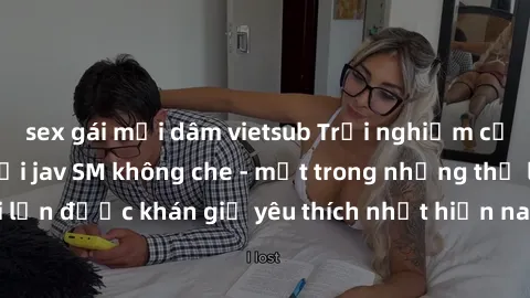 sex gái mại dâm vietsub Trải nghiệm cảm xúc thăng hoa với jav SM không che - một trong những thể loại phim người lớn được khán giả yêu thích nhất hiện nay. Đảm bảo đem lại sự hấp dẫn, kích thích tối đ