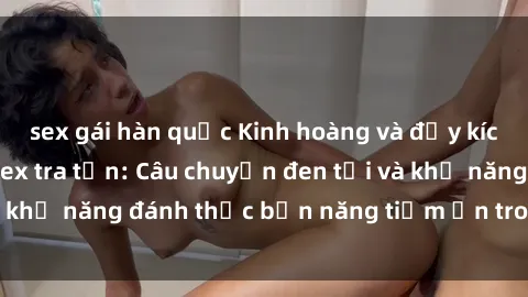 sex gái hàn quốc Kinh hoàng và đầy kích thích với phim sex tra tấn: Câu chuyện đen tối và khả năng đánh thức bản năng tiềm ẩn trong con người