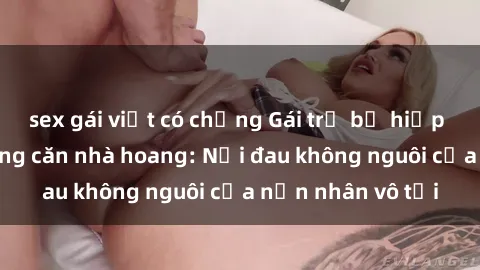 sex gái việt có chồng Gái trẻ bị hiếp dâm bạo lực trong căn nhà hoang: Nỗi đau không nguôi của nạn nhân vô tội