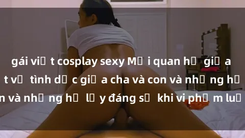 gái việt cosplay sexy Mối quan hệ giữa cha và con: Sự thật về tình dục giữa cha và con và những hệ lụy đáng sợ khi vi phạm luật pháp.