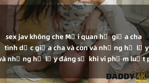 sex jav không che Mối quan hệ giữa cha và con: Sự thật về tình dục giữa cha và con và những hệ lụy đáng sợ khi vi phạm luật pháp.