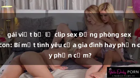 gái việt bị lộ clip sex Động phòng sex mẹ con: Bí mật tình yêu của gia đình hay phản cảm?