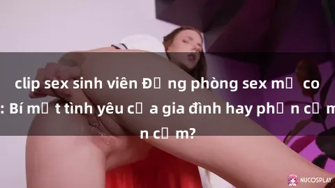 clip sex sinh viên Động phòng sex mẹ con: Bí mật tình yêu của gia đình hay phản cảm?