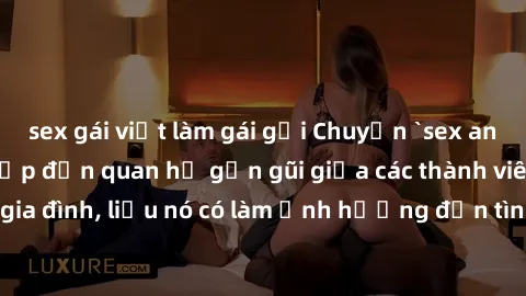 sex gái việt làm gái gọi Chuyện `sex anh em ruột` - Đề cập đến quan hệ gần gũi giữa các thành viên trong gia đình, liệu nó có làm ảnh hưởng đến tình cảm gia đình hay không?