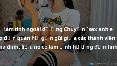 làm tình ngoài đường Chuyện `sex anh em ruột` - Đề cập đến quan hệ gần gũi giữa các thành viên trong gia đình, liệu nó có làm ảnh hưởng đến tình cảm gia đình hay không?