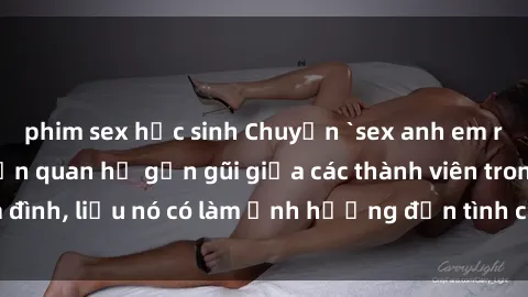 phim sex học sinh Chuyện `sex anh em ruột` - Đề cập đến quan hệ gần gũi giữa các thành viên trong gia đình, liệu nó có làm ảnh hưởng đến tình cảm gia đình hay không?